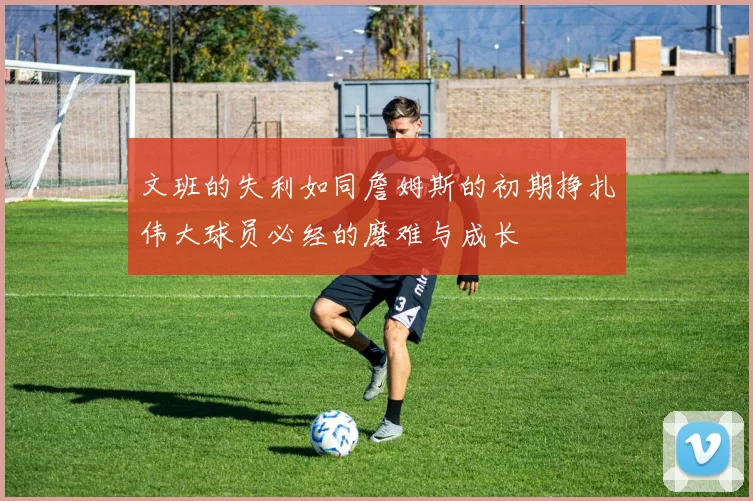 文班的失利如同詹姆斯的初期挣扎伟大球员必经的磨难与成长