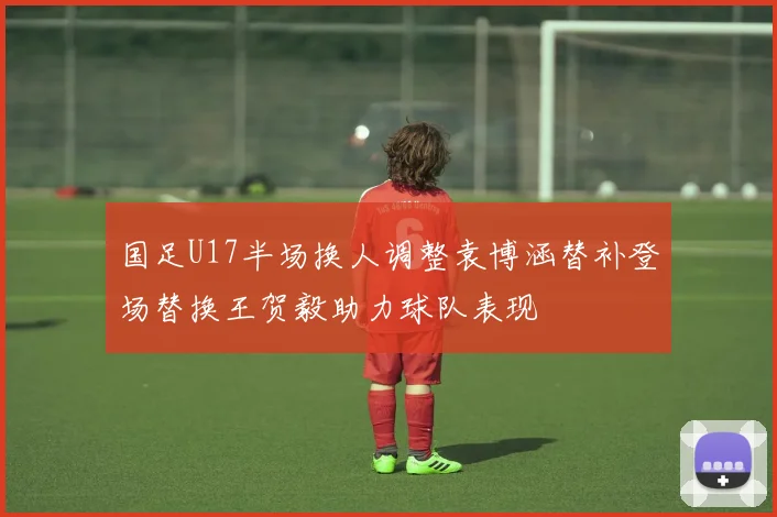 国足U17半场换人调整袁博涵替补登场替换王贺毅助力球队表现