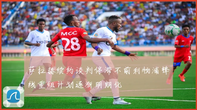萨拉赫续约谈判停滞不前利物浦锋线重组计划逐渐明朗化