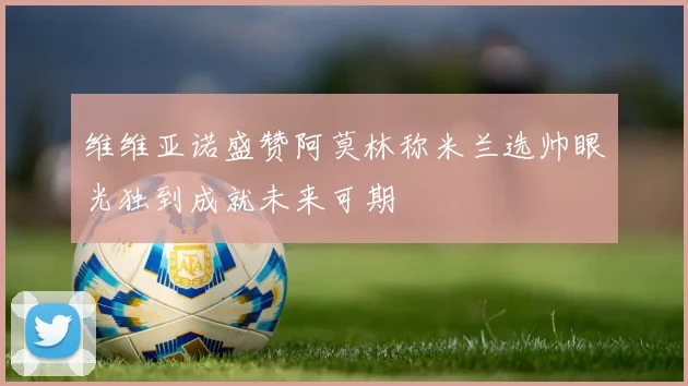 维维亚诺盛赞阿莫林称米兰选帅眼光独到成就未来可期